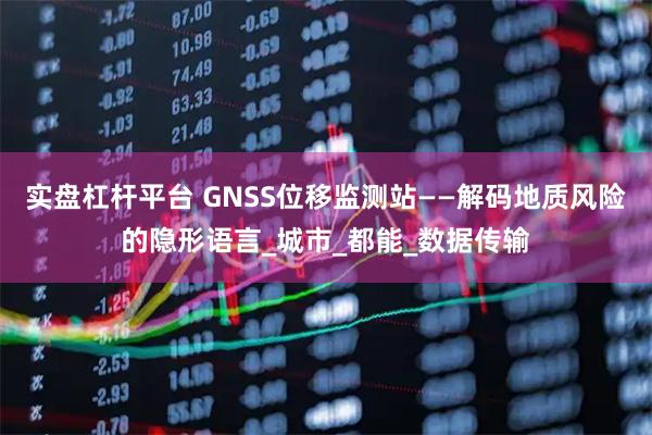 实盘杠杆平台 GNSS位移监测站——解码地质风险的隐形语言_城市_都能_数据传输