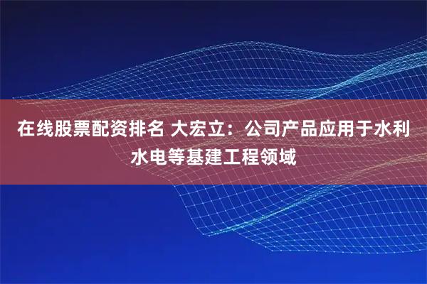 在线股票配资排名 大宏立：公司产品应用于水利水电等基建工程领域