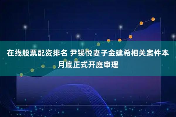 在线股票配资排名 尹锡悦妻子金建希相关案件本月底正式开庭审理