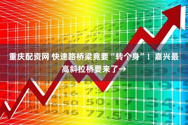 重庆配资网 快速路桥梁竟要“转个身”！嘉兴最高斜拉桥要来了→